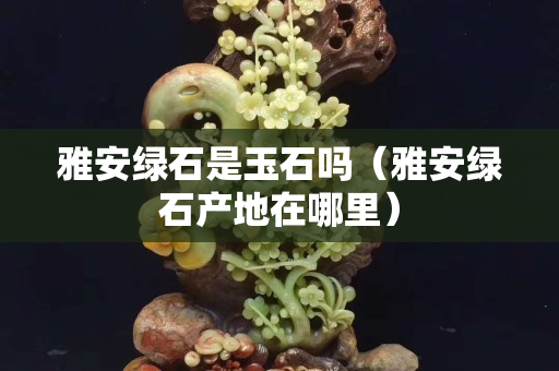 雅安綠石是玉石嗎（雅安綠石產地在哪里）