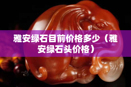 雅安綠石目前價格多少（雅安綠石頭價格）