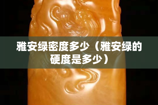 雅安綠密度多少（雅安綠的硬度是多少）
