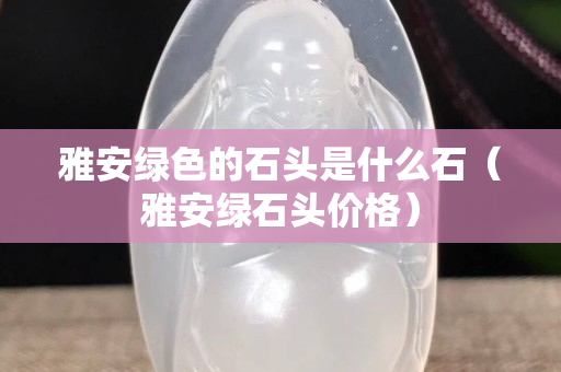 雅安綠色的石頭是什么石（雅安綠石頭價格）