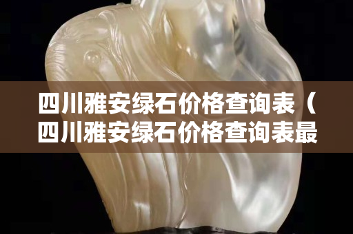 四川雅安綠石價格查詢表（四川雅安綠石價格查詢表最新）