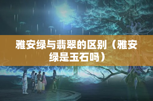 雅安綠與翡翠的區別（雅安綠是玉石嗎）