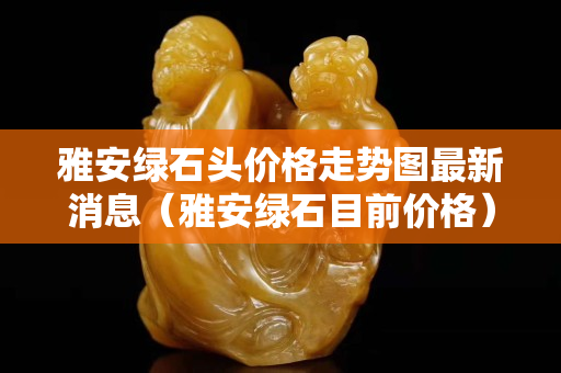 雅安綠石頭價格走勢圖最新消息（雅安綠石目前價格）