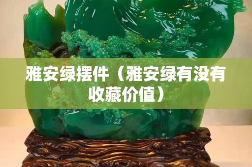 雅安綠擺件（雅安綠有沒有收藏價值）