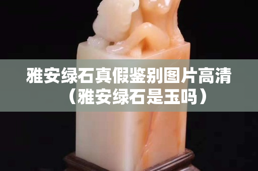 雅安綠石真假鑒別圖片高清（雅安綠石是玉嗎）