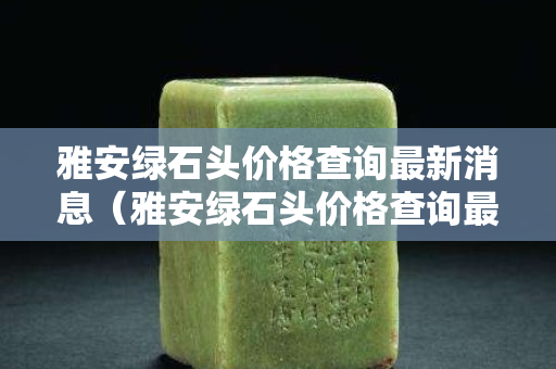 雅安綠石頭價格查詢最新消息（雅安綠石頭價格查詢最新消息今天）