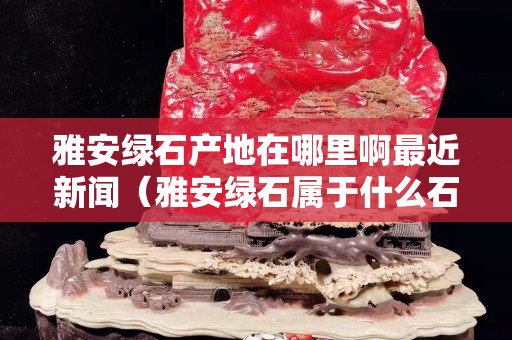 雅安綠石產地在哪里啊最近新聞（雅安綠石屬于什么石）