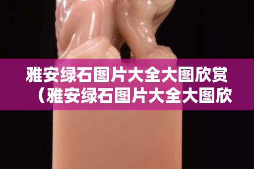 雅安綠石圖片大全大圖欣賞（雅安綠石圖片大全大圖欣賞高清）