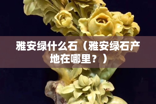 雅安綠什么石（雅安綠石產地在哪里？）