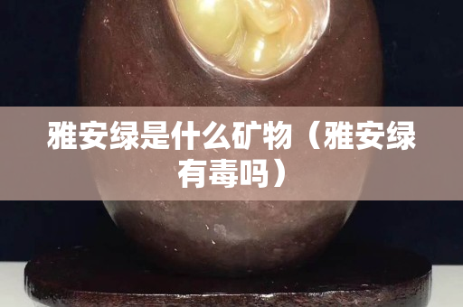雅安綠是什么礦物（雅安綠有毒嗎）