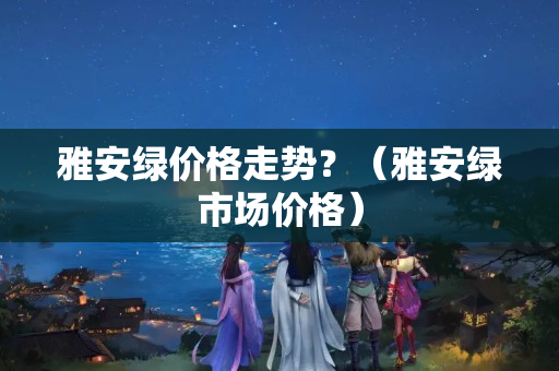 雅安綠價格走勢？（雅安綠市場價格）