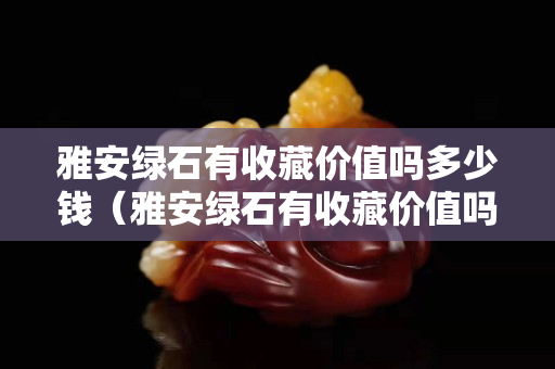 雅安綠石有收藏價值嗎多少錢（雅安綠石有收藏價值嗎多少錢一個）