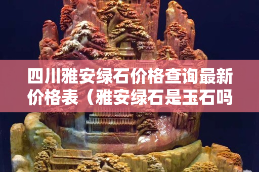 四川雅安綠石價格查詢最新價格表（雅安綠石是玉石嗎）