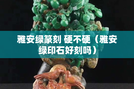 雅安綠篆刻 硬不硬（雅安綠印石好刻嗎）