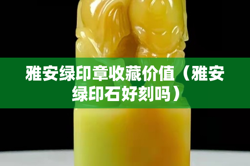 雅安綠印章收藏價值（雅安綠印石好刻嗎）