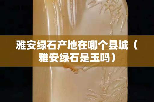 雅安綠石產(chǎn)地在哪個縣城（雅安綠石是玉嗎）