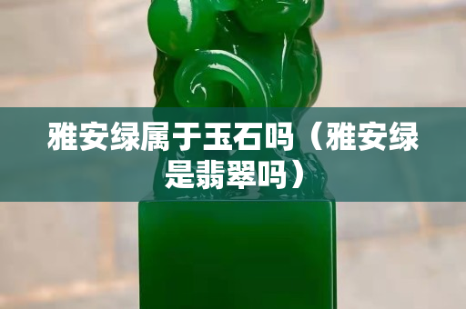雅安綠屬于玉石嗎（雅安綠是翡翠嗎）