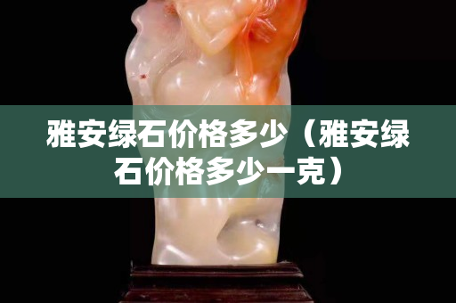 雅安綠石價格多少（雅安綠石價格多少一克）