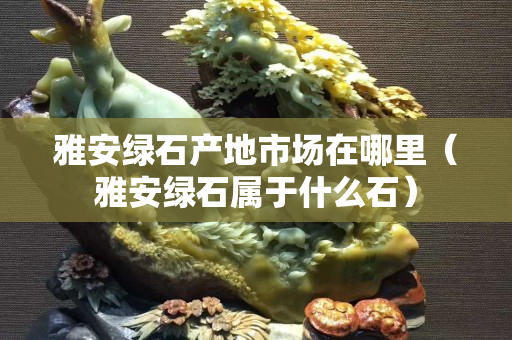 雅安綠石產地市場在哪里（雅安綠石屬于什么石）