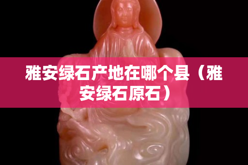 雅安綠石產(chǎn)地在哪個(gè)縣（雅安綠石原石）