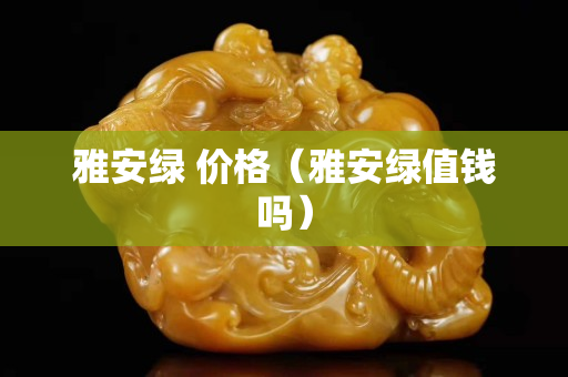 雅安綠 價(jià)格（雅安綠值錢嗎）
