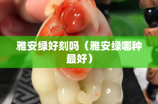 雅安綠好刻嗎（雅安綠哪種最好）