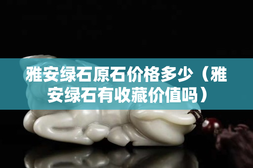 雅安綠石原石價格多少（雅安綠石有收藏價值嗎）