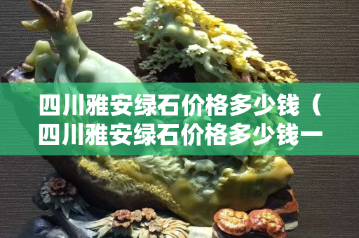四川雅安綠石價格多少錢（四川雅安綠石價格多少錢一個）