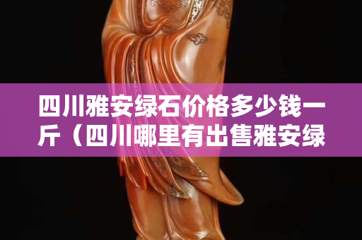 四川雅安綠石價(jià)格多少錢一斤（四川哪里有出售雅安綠石）