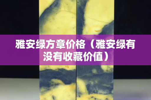 雅安綠方章價格（雅安綠有沒有收藏價值）