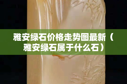雅安綠石價(jià)格走勢(shì)圖最新（雅安綠石屬于什么石）