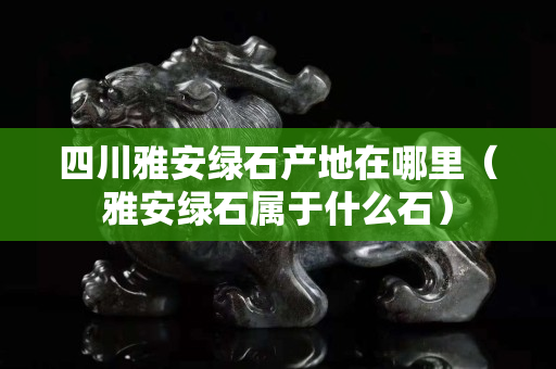 四川雅安綠石產(chǎn)地在哪里（雅安綠石屬于什么石）