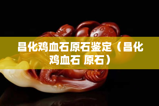 昌化雞血石原石鑒定（昌化雞血石 原石）