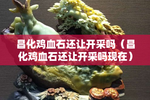 昌化雞血石還讓開采嗎（昌化雞血石還讓開采嗎現在）