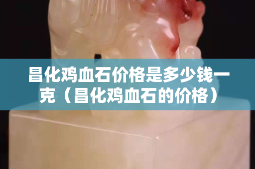 昌化雞血石價格是多少錢一克（昌化雞血石的價格）