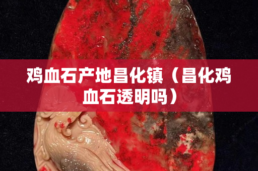 雞血石產地昌化鎮（昌化雞血石透明嗎）