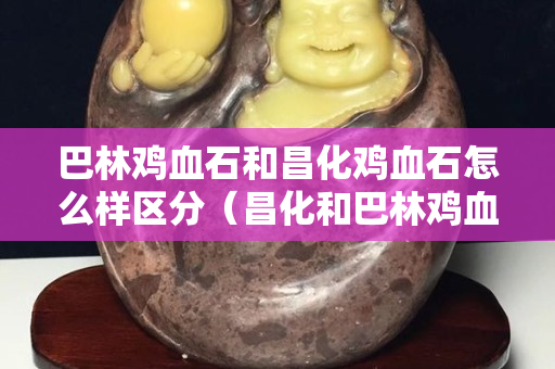 巴林雞血石和昌化雞血石怎么樣區分（昌化和巴林雞血石價格相差大嗎）