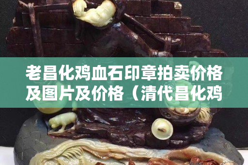 老昌化雞血石印章拍賣價(jià)格及圖片及價(jià)格（清代昌化雞血石印章圖片大全）