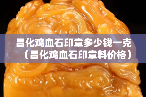 昌化雞血石印章多少錢一克（昌化雞血石印章料價格）