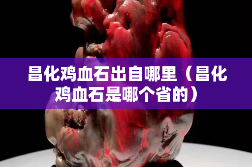 昌化雞血石出自哪里（昌化雞血石是哪個省的）