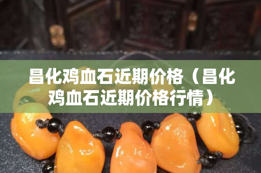 昌化雞血石近期價格（昌化雞血石近期價格行情）