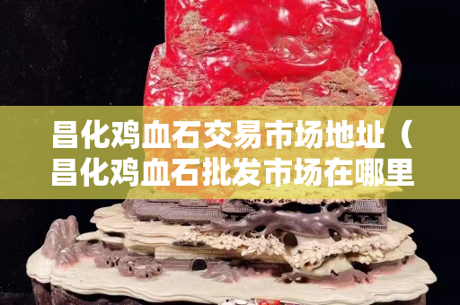 昌化雞血石交易市場(chǎng)地址（昌化雞血石批發(fā)市場(chǎng)在哪里）