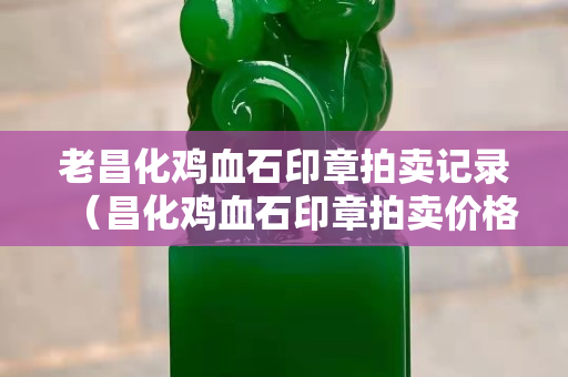 老昌化雞血石印章拍賣記錄（昌化雞血石印章拍賣價格）