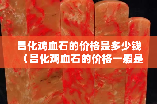 昌化雞血石的價格是多少錢（昌化雞血石的價格一般是多少）