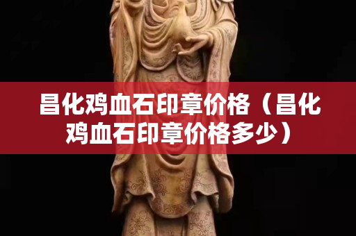 昌化雞血石印章價格（昌化雞血石印章價格多少）