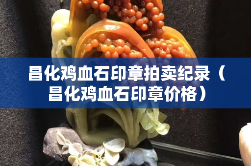 昌化雞血石印章拍賣紀(jì)錄（昌化雞血石印章價(jià)格）