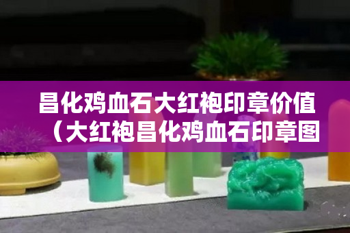 昌化雞血石大紅袍印章價值（大紅袍昌化雞血石印章圖片）