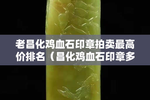 老昌化雞血石印章拍賣最高價排名（昌化雞血石印章多少錢一克）