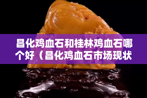 昌化雞血石和桂林雞血石哪個好（昌化雞血石市場現狀）
