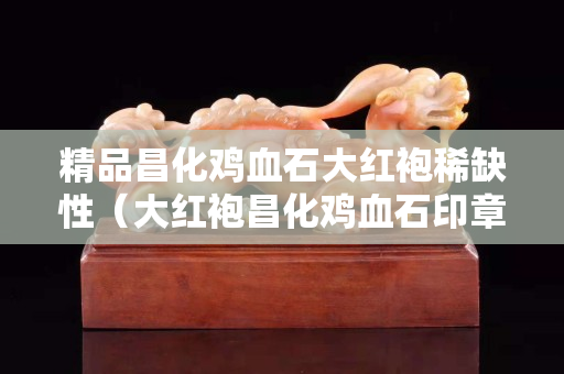 精品昌化雞血石大紅袍稀缺性（大紅袍昌化雞血石印章圖片）